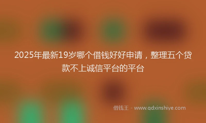 2025年最新19岁哪个借钱好好申请，整理五个贷款不上诚信平台的平台