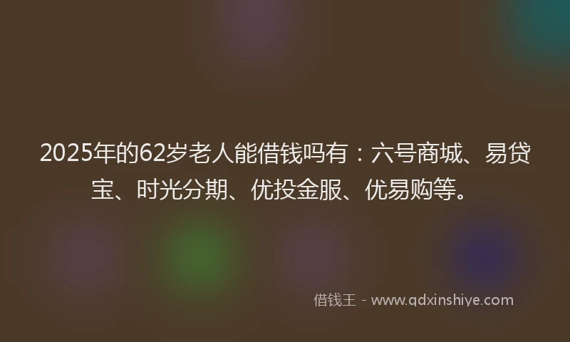 2025年的62岁老人能借钱吗有：六号商城、易贷宝、时光分期、优投金服、优易购等。