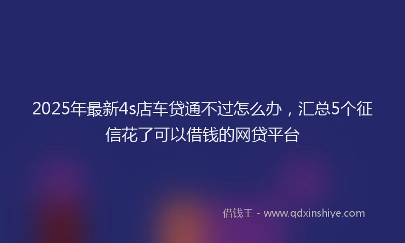 2025年最新4s店车贷通不过怎么办，汇总5个征信花了可以借钱的网贷平台