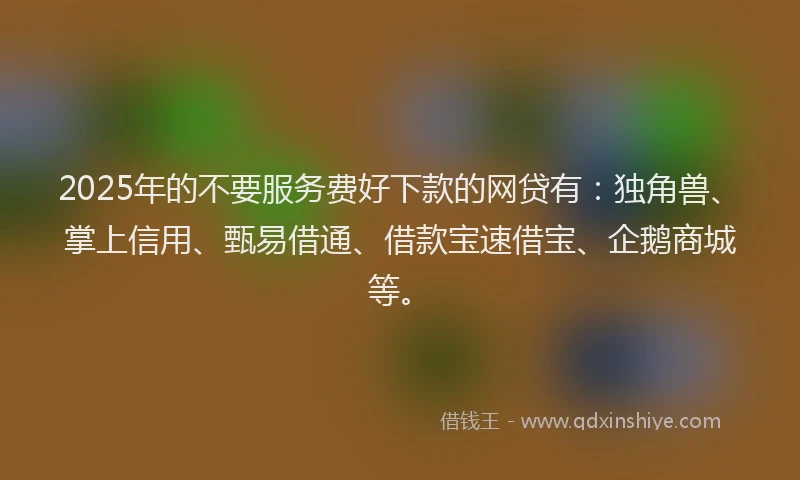 2025年的不要服务费好下款的网贷有：独角兽、掌上信用、甄易借通、借款宝速借宝、企鹅商城等。