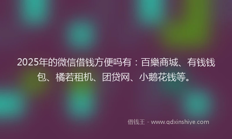 2025年的微信借钱方便吗有：百樂商城、有钱钱包、橘若租机、团贷网、小鹅花钱等。