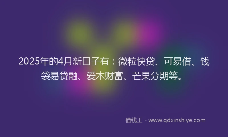2025年的4月新口子有：微粒快贷、可易借、钱袋易贷融、爱木财富、芒果分期等。