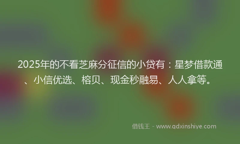 2025年的不看芝麻分征信的小贷有：星梦借款通、小信优选、榕贝、现金秒融易、人人拿等。