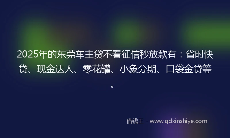 2025年的东莞车主贷不看征信秒放款有：省时快贷、现金达人、零花罐、小象分期、口袋金贷等。