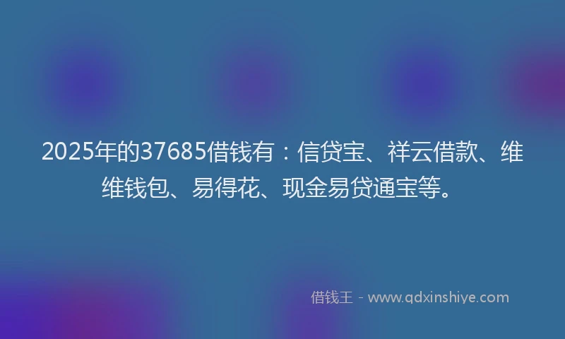 2025年的37685借钱有：信贷宝、祥云借款、维维钱包、易得花、现金易贷通宝等。
