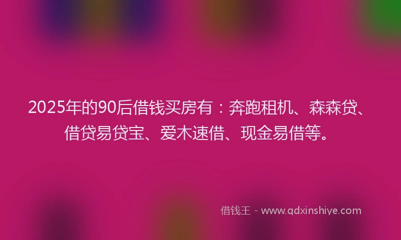 2025年的90后借钱买房有：奔跑租机、森森贷、借贷易贷宝、爱木速借、现金易借等。