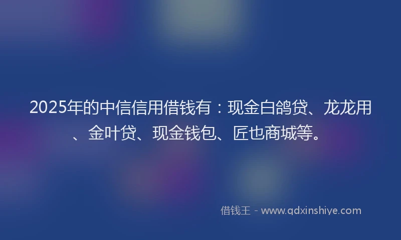 2025年的中信信用借钱有：现金白鸽贷、龙龙用、金叶贷、现金钱包、匠也商城等。