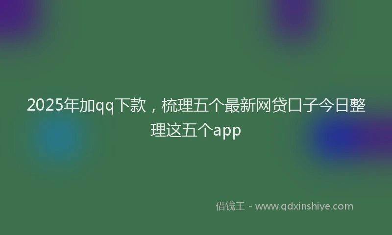 2025年加qq下款，梳理五个最新网贷口子今日整理这五个app