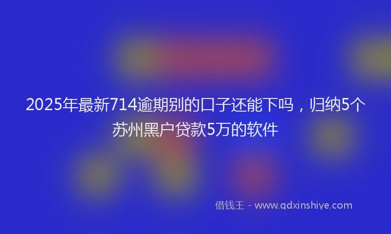 2025年最新714逾期别的口子还能下吗，归纳5个苏州黑户贷款5万的软件