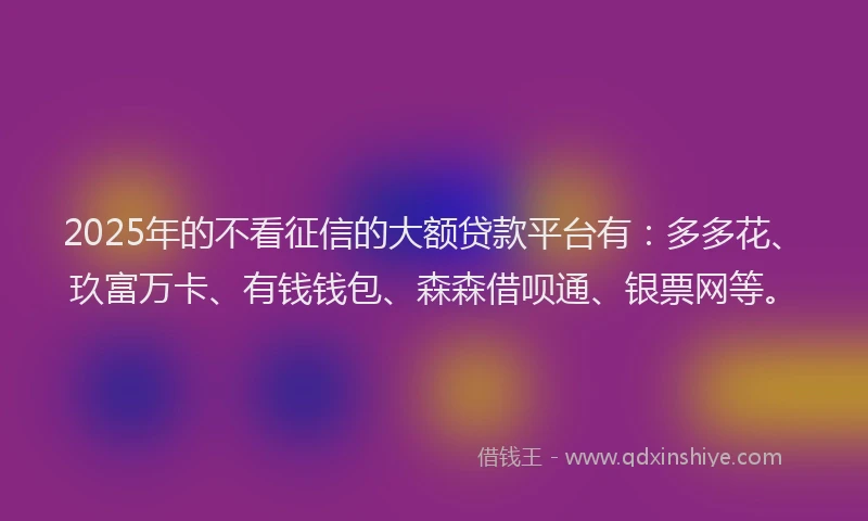 2025年的不看征信的大额贷款平台有：多多花、玖富万卡、有钱钱包、森森借呗通、银票网等。