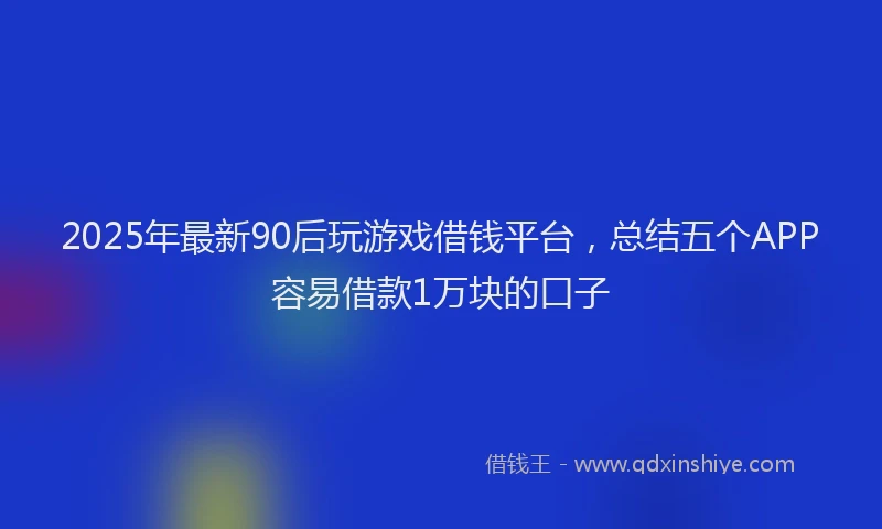 2025年最新90后玩游戏借钱平台，总结五个APP容易借款1万块的口子