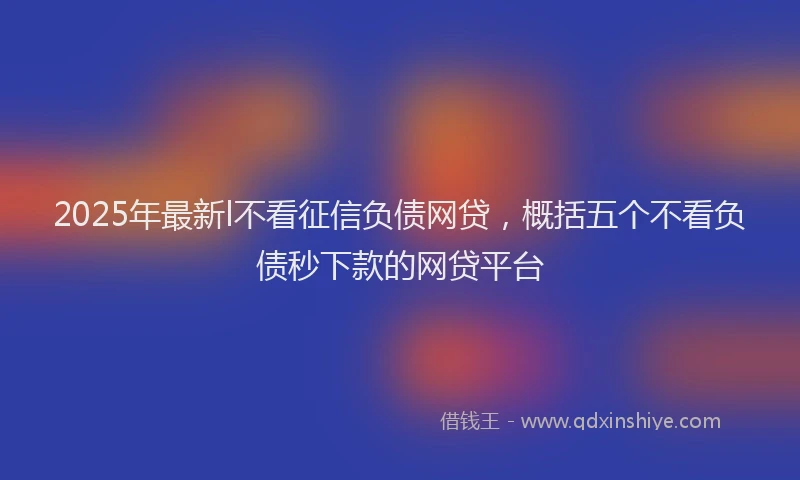 2025年最新l不看征信负债网贷，概括五个不看负债秒下款的网贷平台