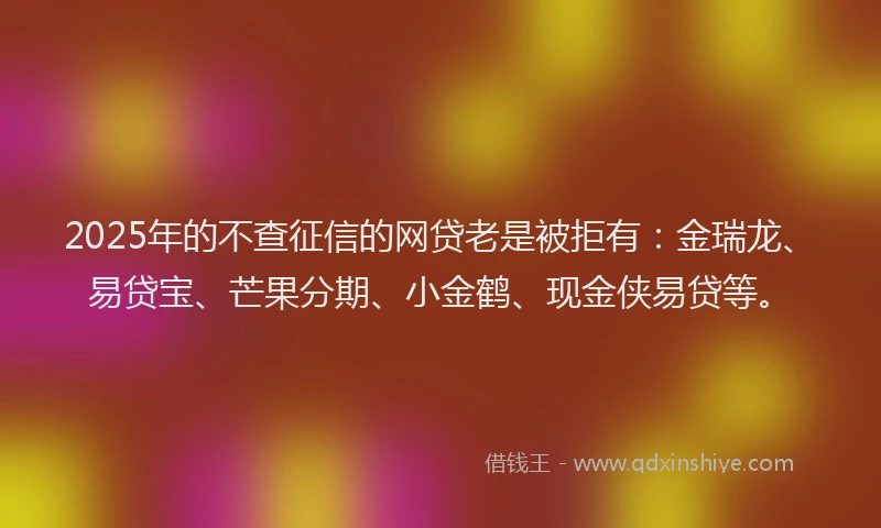 2025年的不查征信的网贷老是被拒有：金瑞龙、易贷宝、芒果分期、小金鹤、现金侠易贷等。