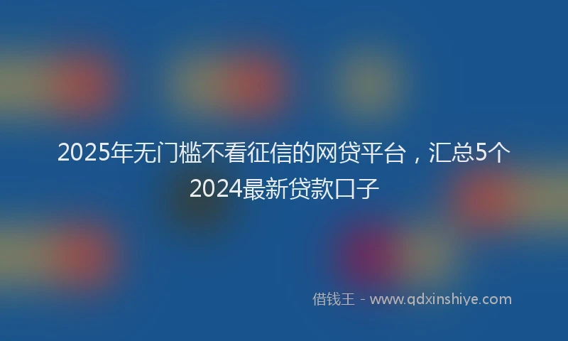 2025年无门槛不看征信的网贷平台，汇总5个2024最新贷款口子