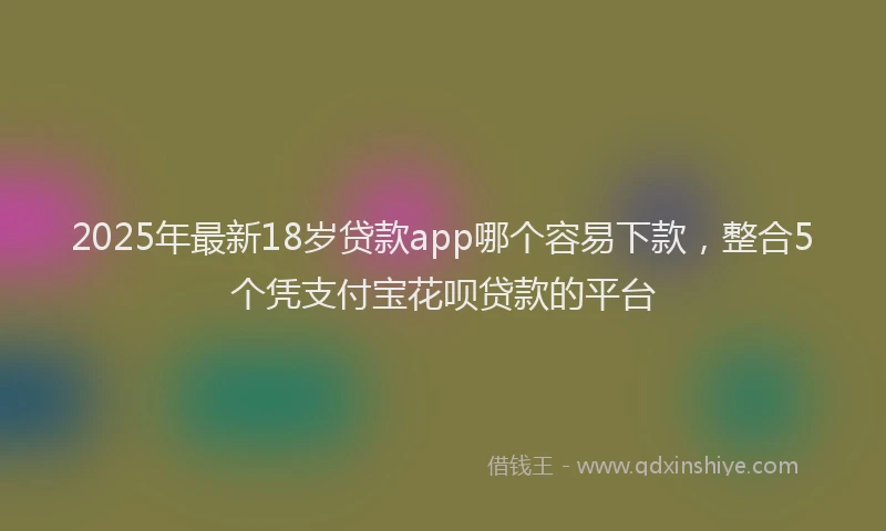 2025年最新18岁贷款app哪个容易下款，整合5个凭支付宝花呗贷款的平台