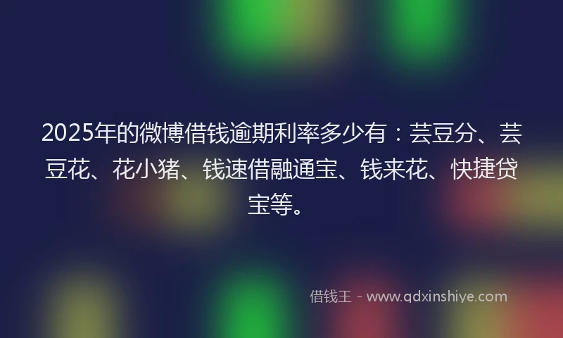 2025年的微博借钱逾期利率多少有：芸豆分、芸豆花、花小猪、钱速借融通宝、钱来花、快捷贷宝等。