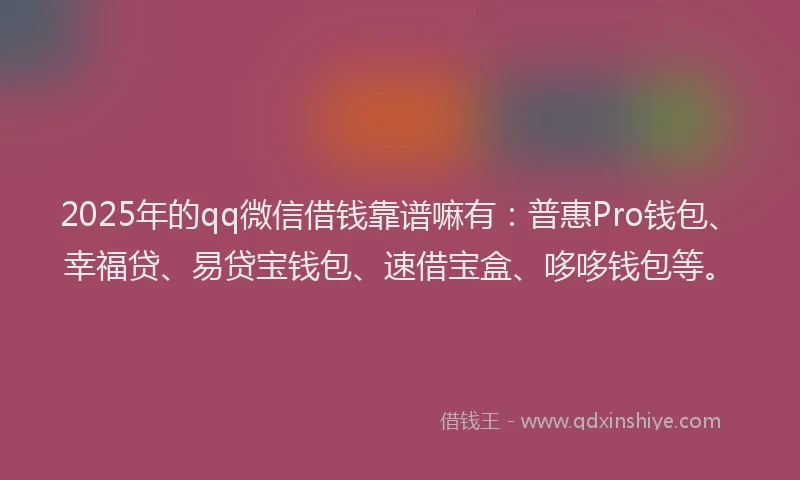 2025年的qq微信借钱靠谱嘛有：普惠Pro钱包、幸福贷、易贷宝钱包、速借宝盒、哆哆钱包等。