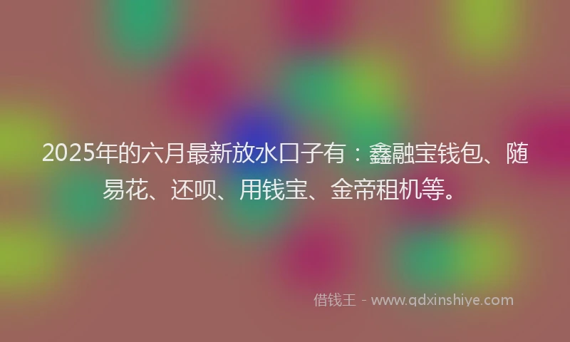 2025年的六月最新放水口子有：鑫融宝钱包、随易花、还呗、用钱宝、金帝租机等。