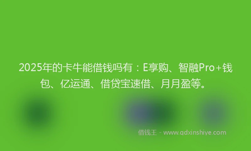 2025年的卡牛能借钱吗有：E享购、智融Pro+钱包、亿运通、借贷宝速借、月月盈等。
