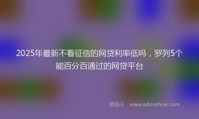 2025年最新不看征信的网贷利率低吗，罗列5个能百分百通过的网贷平台