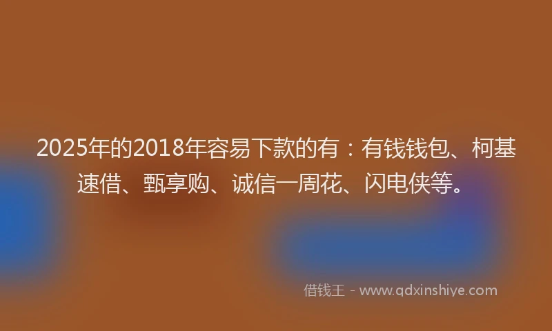 2025年的2018年容易下款的有：有钱钱包、柯基速借、甄享购、诚信一周花、闪电侠等。