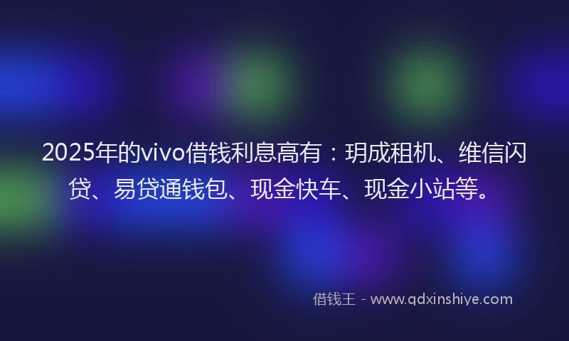 2025年的vivo借钱利息高有：玥成租机、维信闪贷、易贷通钱包、现金快车、现金小站等。