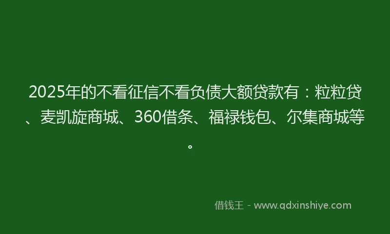 2025年的不看征信不看负债大额贷款有：粒粒贷、麦凯旋商城、360借条、福禄钱包、尔集商城等。