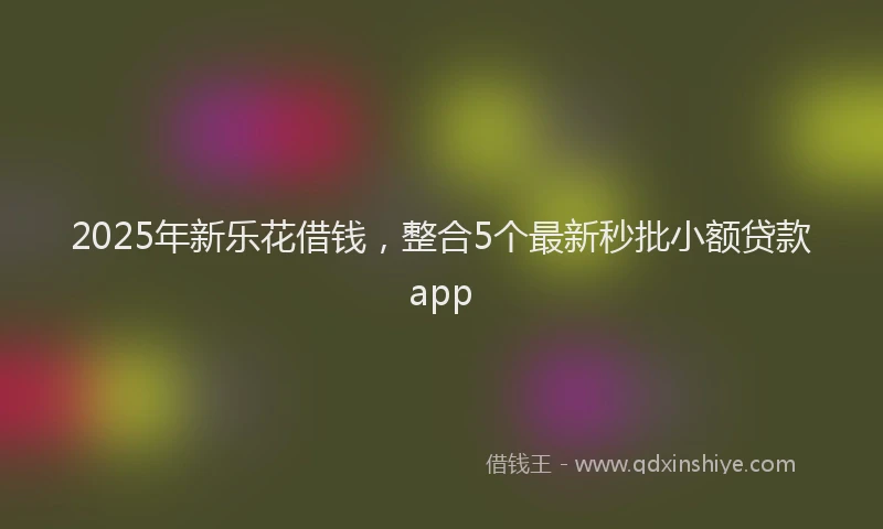 2025年新乐花借钱，整合5个最新秒批小额贷款app