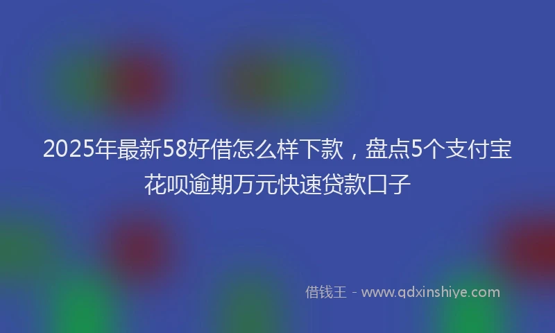 2025年最新58好借怎么样下款，盘点5个支付宝花呗逾期万元快速贷款口子