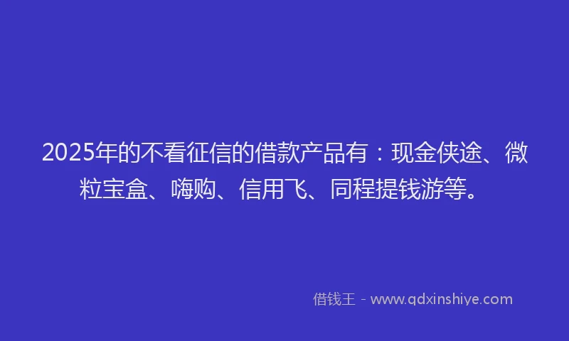 2025年的不看征信的借款产品有：现金侠途、微粒宝盒、嗨购、信用飞、同程提钱游等。