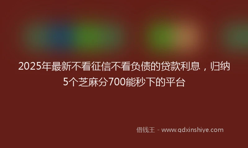 2025年最新不看征信不看负债的贷款利息，归纳5个芝麻分700能秒下的平台