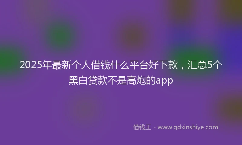 2025年最新个人借钱什么平台好下款，汇总5个黑白贷款不是高炮的app
