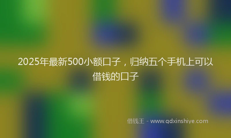 2025年最新500小额口子，归纳五个手机上可以借钱的口子