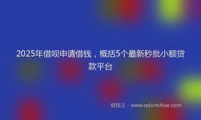 2025年借呗申请借钱，概括5个最新秒批小额贷款平台