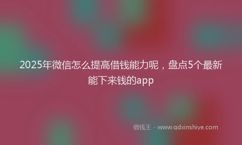 2025年微信怎么提高借钱能力呢，盘点5个最新能下来钱的app