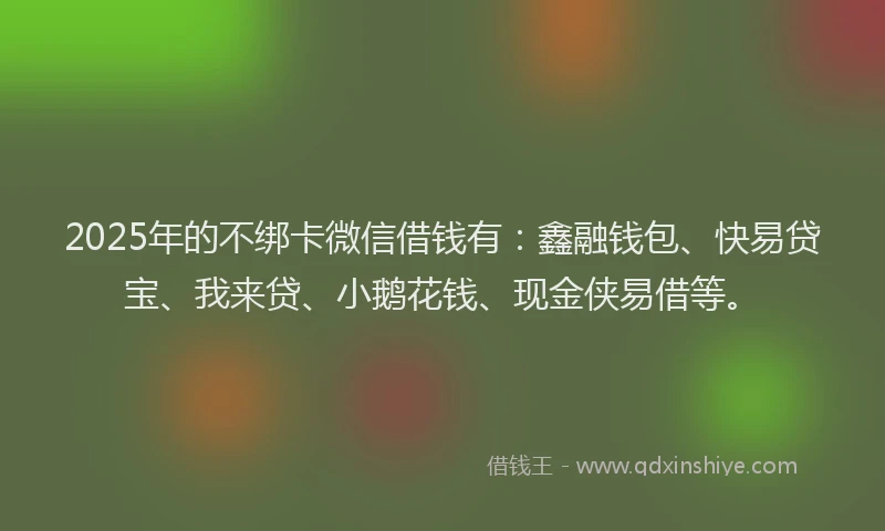 2025年的不绑卡微信借钱有：鑫融钱包、快易贷宝、我来贷、小鹅花钱、现金侠易借等。