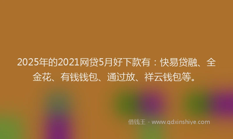 2025年的2021网贷5月好下款有：快易贷融、全金花、有钱钱包、通过放、祥云钱包等。