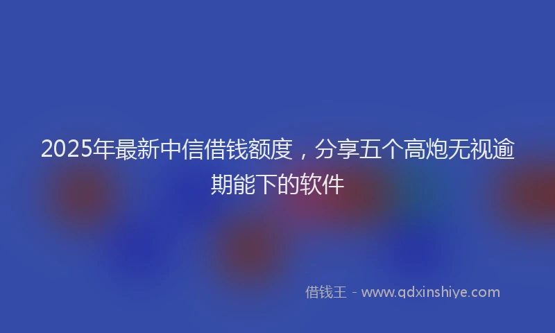 2025年最新中信借钱额度，分享五个高炮无视逾期能下的软件
