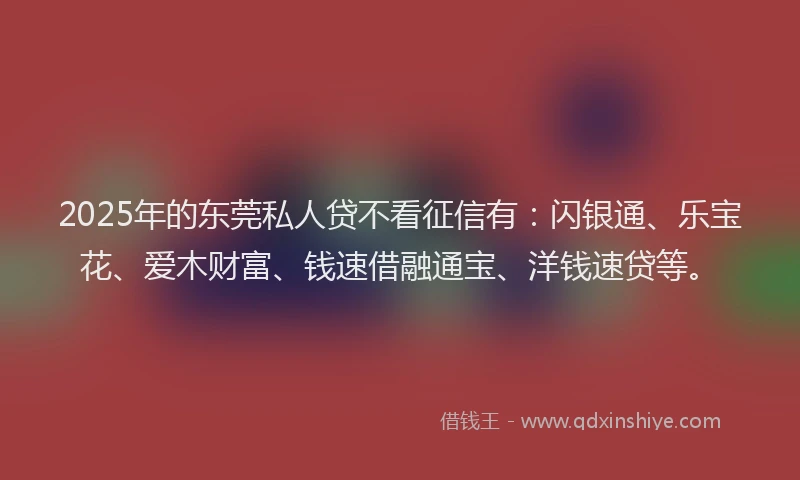 2025年的东莞私人贷不看征信有：闪银通、乐宝花、爱木财富、钱速借融通宝、洋钱速贷等。