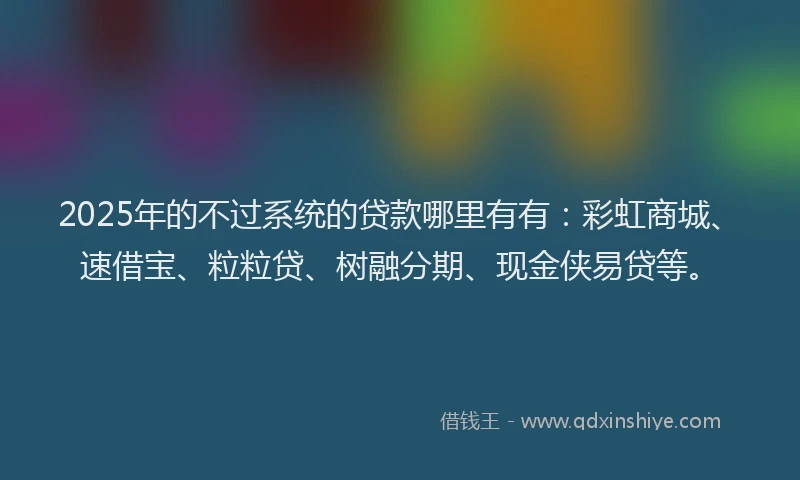 2025年的不过系统的贷款哪里有有：彩虹商城、速借宝、粒粒贷、树融分期、现金侠易贷等。