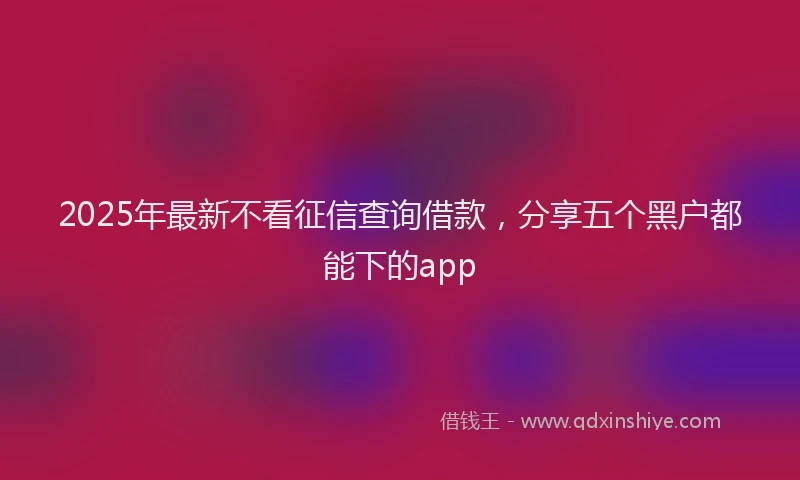 2025年最新不看征信查询借款，分享五个黑户都能下的app