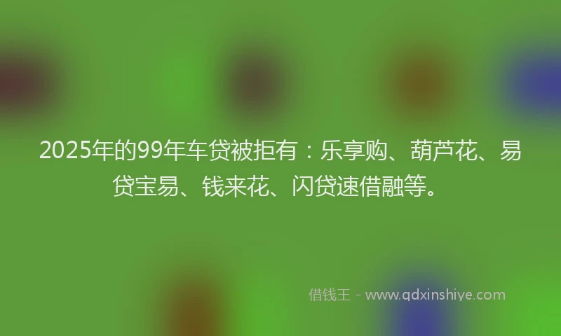 2025年的99年车贷被拒有：乐享购、葫芦花、易贷宝易、钱来花、闪贷速借融等。