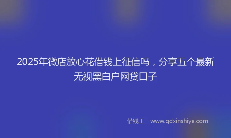 2025年微店放心花借钱上征信吗，分享五个最新无视黑白户网贷口子
