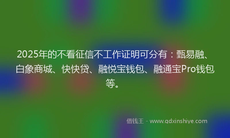 2025年的不看征信不工作证明可分有：甄易融、白象商城、快快贷、融悦宝钱包、融通宝Pro钱包等。