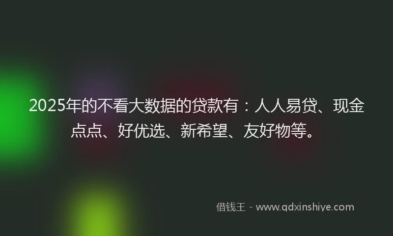2025年的不看大数据的贷款有：人人易贷、现金点点、好优选、新希望、友好物等。