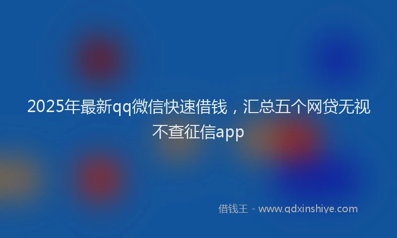 2025年最新qq微信快速借钱，汇总五个网贷无视不查征信app