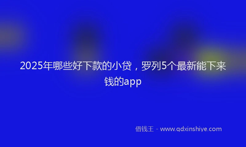 2025年哪些好下款的小贷，罗列5个最新能下来钱的app