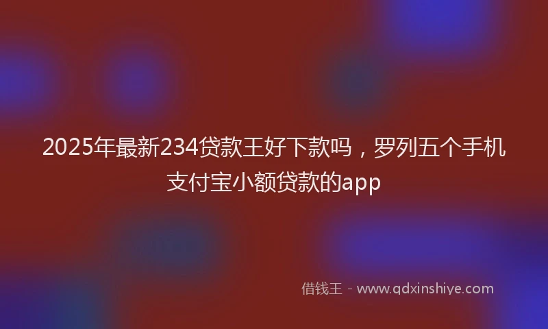 2025年最新234贷款王好下款吗，罗列五个手机支付宝小额贷款的app