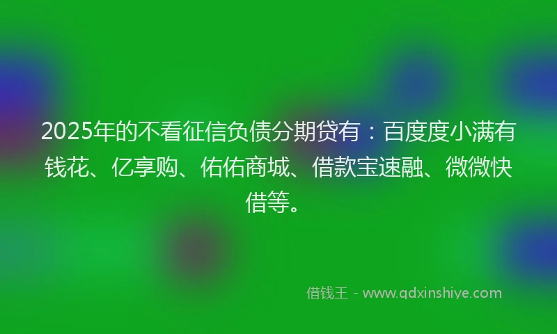 2025年的不看征信负债分期贷有：百度度小满有钱花、亿享购、佑佑商城、借款宝速融、微微快借等。