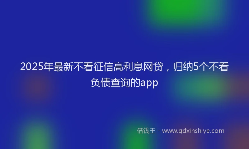 2025年最新不看征信高利息网贷，归纳5个不看负债查询的app